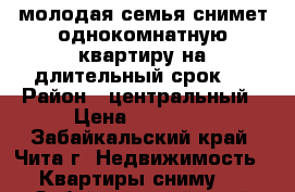 молодая семья снимет однокомнатную квартиру на длительный срок   › Район ­ центральный › Цена ­ 12 000 - Забайкальский край, Чита г. Недвижимость » Квартиры сниму   . Забайкальский край